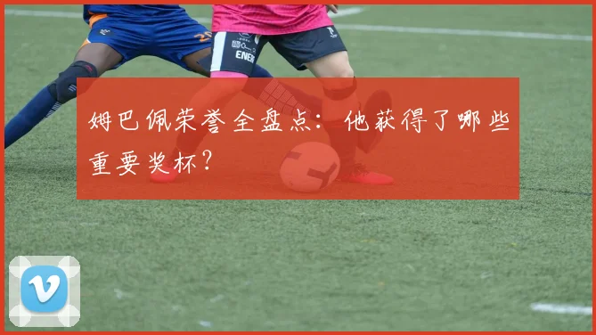 姆巴佩荣誉全盘点：他获得了哪些重要奖杯？