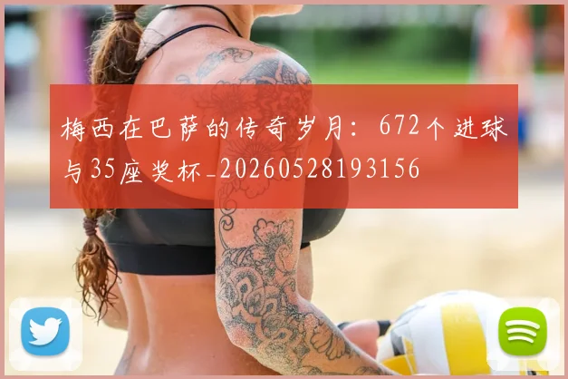 梅西在巴萨的传奇岁月：672个进球与35座奖杯_20260528193156