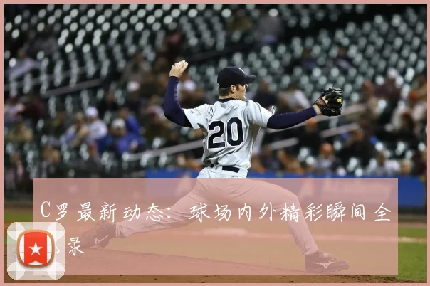 C罗最新动态：球场内外精彩瞬间全记录