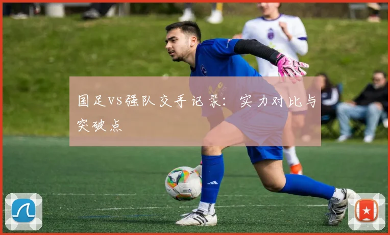 国足vs强队交手记录:实力对比与突破点
