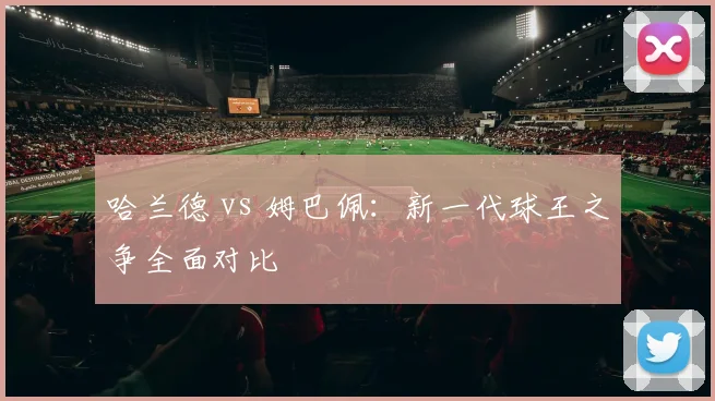 哈兰德 vs 姆巴佩：新一代球王之争全面对比