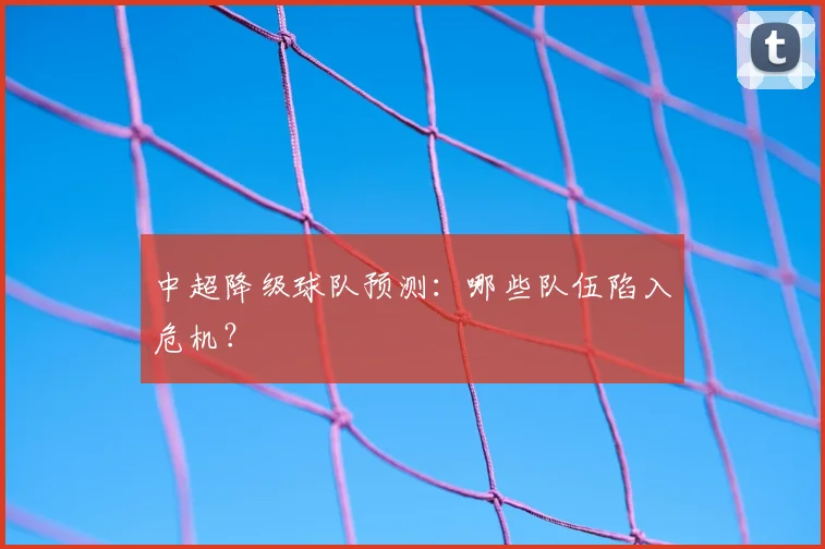 中超降级球队预测:哪些队伍陷入危机?