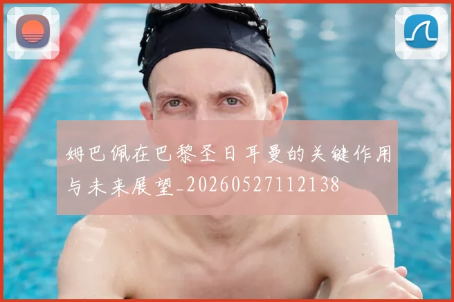 姆巴佩在巴黎圣日耳曼的关键作用与未来展望_20260527112138