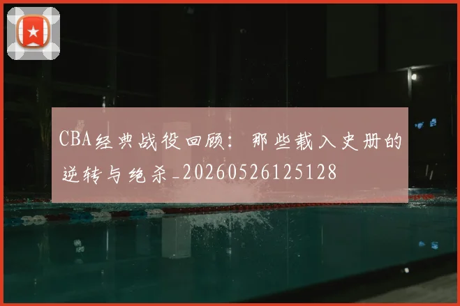 CBA经典战役回顾:那些载入史册的逆转与绝杀_20260526125128