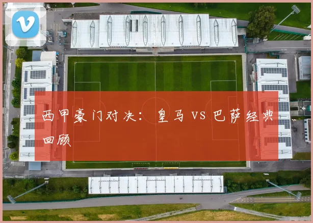 西甲豪门对决:皇马 vs 巴萨经典回顾