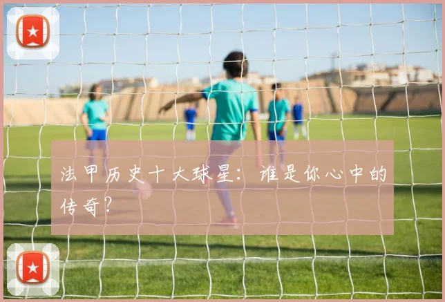 法甲历史十大球星：谁是你心中的传奇？