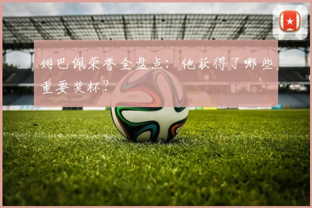 姆巴佩荣誉全盘点:他获得了哪些重要奖杯?
