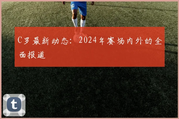 C罗最新动态：2024年赛场内外的全面报道