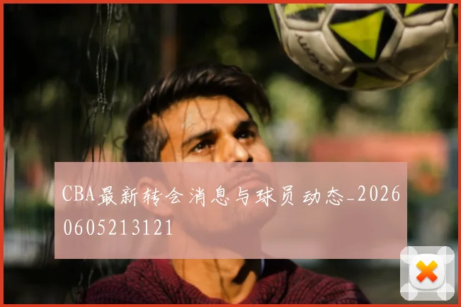 CBA最新转会消息与球员动态_20260605213121