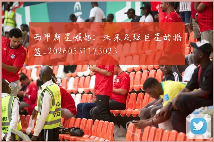 西甲新星崛起:未来足坛巨星的摇篮_20260531173023