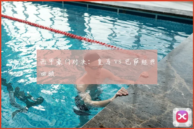 西甲豪门对决：皇马 vs 巴萨经典回顾
