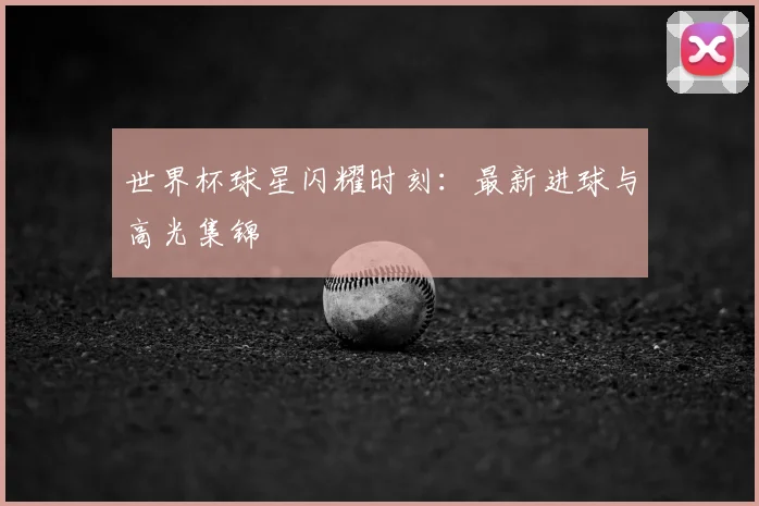 世界杯球星闪耀时刻:最新进球与高光集锦