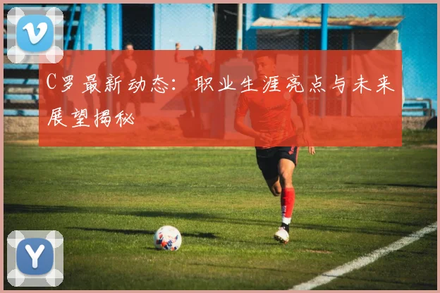 C罗最新动态：职业生涯亮点与未来展望揭秘