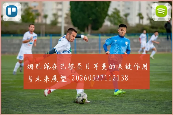 姆巴佩在巴黎圣日耳曼的关键作用与未来展望_20260527112138