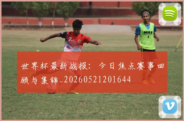 世界杯最新战报:今日焦点赛事回顾与集锦_20260521201644