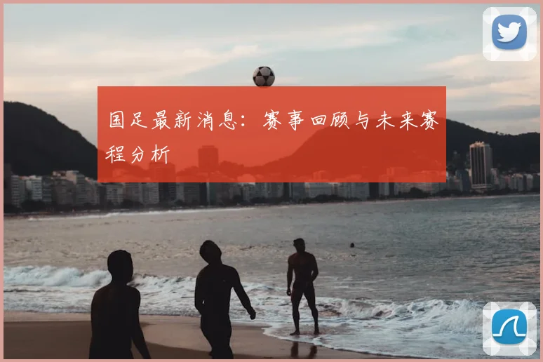国足最新消息:赛事回顾与未来赛程分析